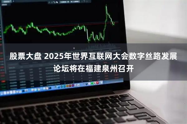 股票大盘 2025年世界互联网大会数字丝路发展论坛将在福建泉州召开