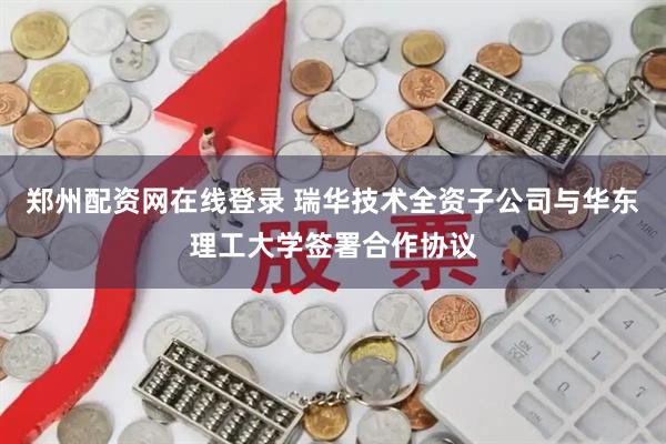 郑州配资网在线登录 瑞华技术全资子公司与华东理工大学签署合作协议