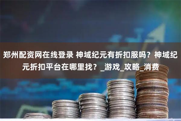郑州配资网在线登录 神域纪元有折扣服吗？神域纪元折扣平台在哪里找？_游戏_攻略_消费