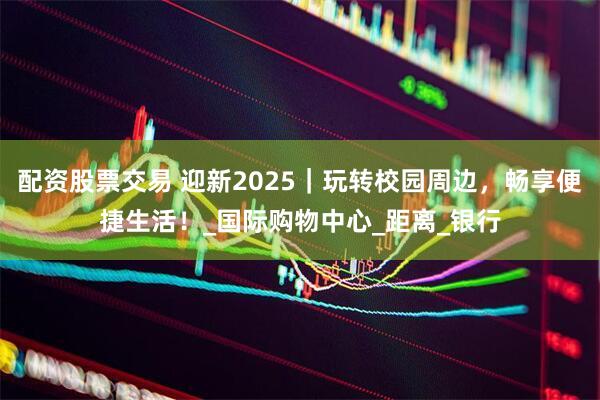 配资股票交易 迎新2025｜玩转校园周边，畅享便捷生活！_国际购物中心_距离_银行