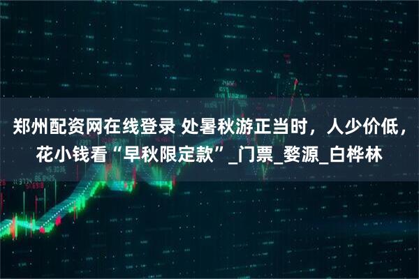 郑州配资网在线登录 处暑秋游正当时，人少价低，花小钱看“早秋限定款”_门票_婺源_白桦林