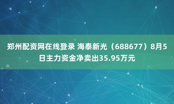 郑州配资网在线登录 海泰新光（688677）8月5日主力资金净卖出35.95万元