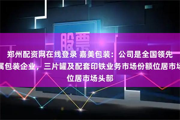 郑州配资网在线登录 嘉美包装：公司是全国领先的金属包装企业，三片罐及配套印铁业务市场份额位居市场头部