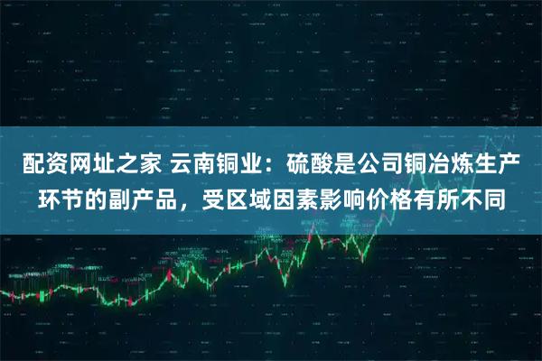 配资网址之家 云南铜业：硫酸是公司铜冶炼生产环节的副产品，受区域因素影响价格有所不同