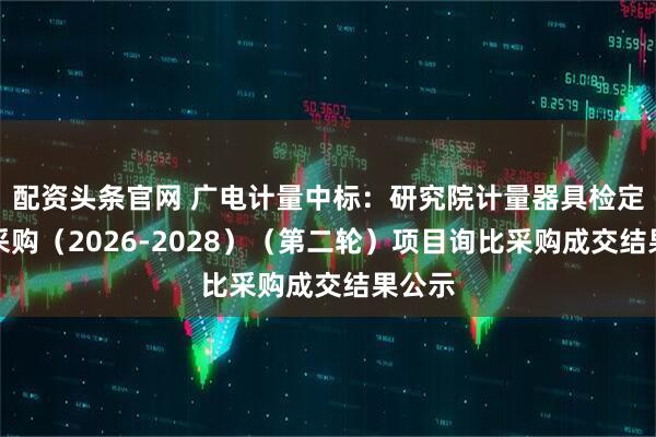 配资头条官网 广电计量中标：研究院计量器具检定框架采购（2026-2028）（第二轮）项目询比采购成交结果公示