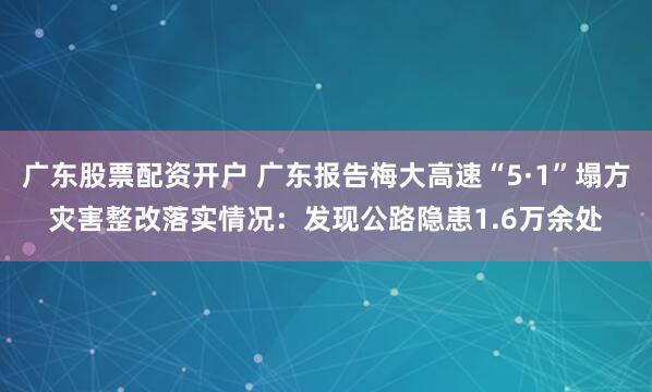 广东股票配资开户 广东报告梅大高速“5·1”塌方灾害整改落实情况：发现公路隐患1.6万余处