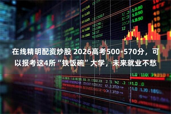 在线精明配资炒股 2026高考500-570分，可以报考这4所“铁饭碗”大学，未来就业不愁