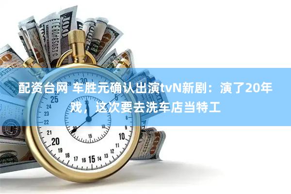 配资台网 车胜元确认出演tvN新剧：演了20年戏，这次要去洗车店当特工