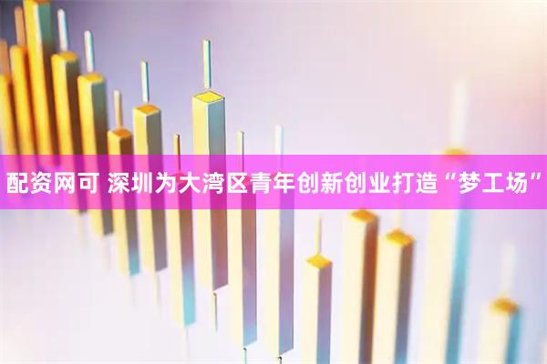 配资网可 深圳为大湾区青年创新创业打造“梦工场”