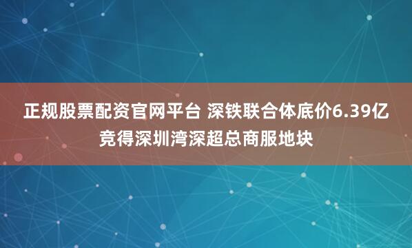正规股票配资官网平台 深铁联合体底价6.39亿竞得深圳湾深超总商服地块